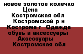 новое золотое колечко › Цена ­ 6 000 - Костромская обл., Костромской р-н, Кострома г. Одежда, обувь и аксессуары » Аксессуары   . Костромская обл.